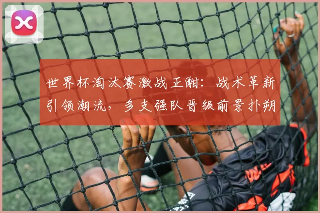 世界杯淘汰赛激战正酣：战术革新引领潮流，多支强队晋级前景扑朔迷离